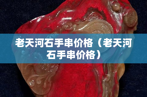 老天河石手串价格（老天河石手串价格）
