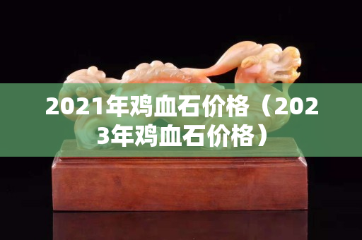 2021年鸡血石价格（2023年鸡血石价格）