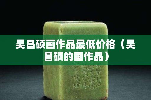 吴昌硕画作品最低价格（吴昌硕的画作品）