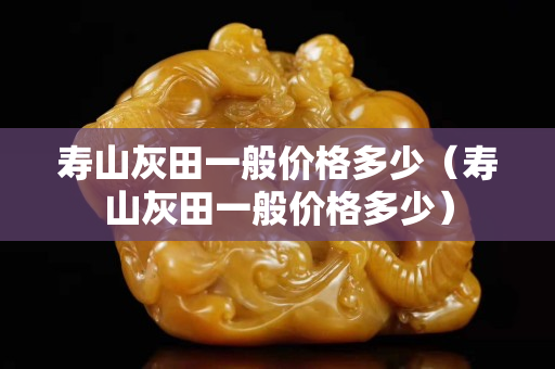 寿山灰田一般价格多少（寿山灰田一般价格多少）