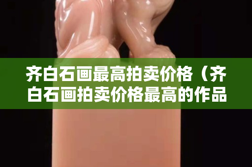 齐白石画最高拍卖价格（齐白石画拍卖价格最高的作品）
