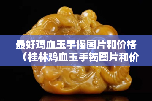 最好鸡血玉手镯图片和价格（桂林鸡血玉手镯图片和价格）
