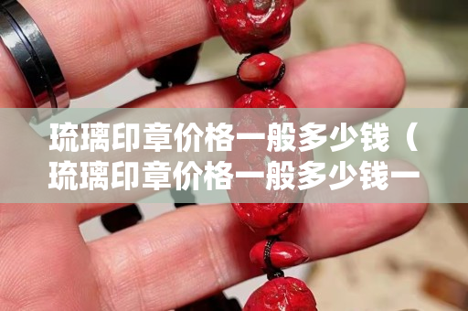 琉璃印章价格一般多少钱（琉璃印章价格一般多少钱一枚）