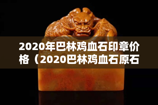 2020年巴林鸡血石印章价格（2020巴林鸡血石原石价格行情）