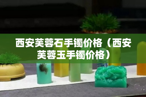 西安芙蓉石手镯价格（西安芙蓉玉手镯价格）