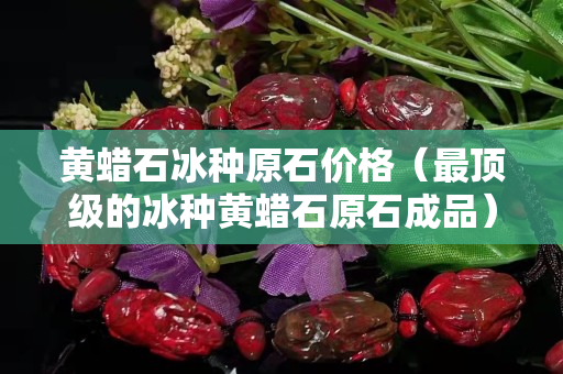 黄蜡石冰种原石价格（最顶级的冰种黄蜡石原石成品）