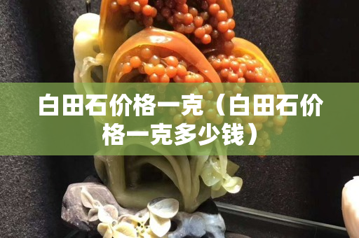 白田石价格一克（白田石价格一克多少钱）