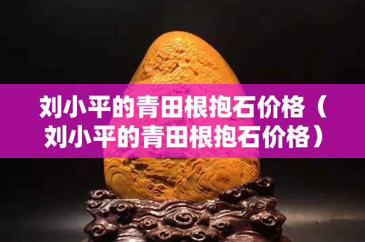刘小平的青田根抱石价格（刘小平的青田根抱石价格）
