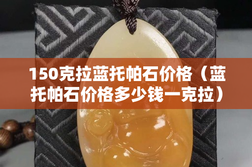 150克拉蓝托帕石价格（蓝托帕石价格多少钱一克拉）
