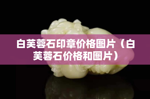 白芙蓉石印章价格图片（白芙蓉石价格和图片）