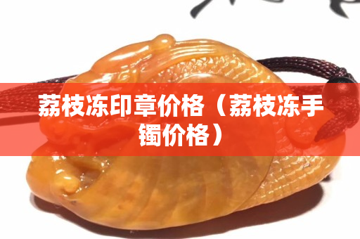 荔枝冻印章价格（荔枝冻手镯价格）