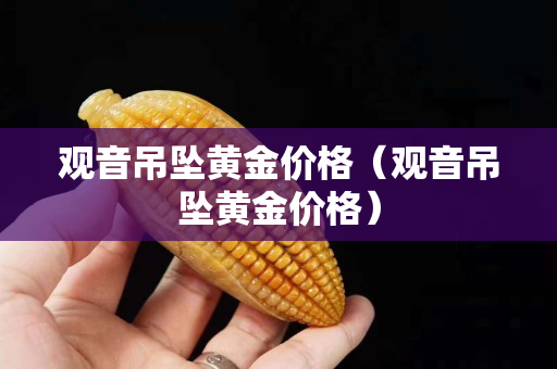观音吊坠黄金价格（观音吊坠黄金价格）