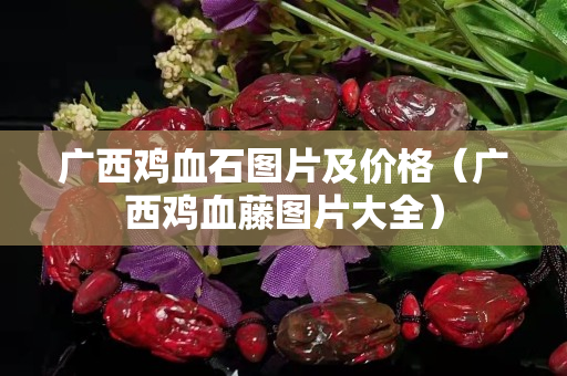 广西鸡血石图片及价格（广西鸡血藤图片大全）