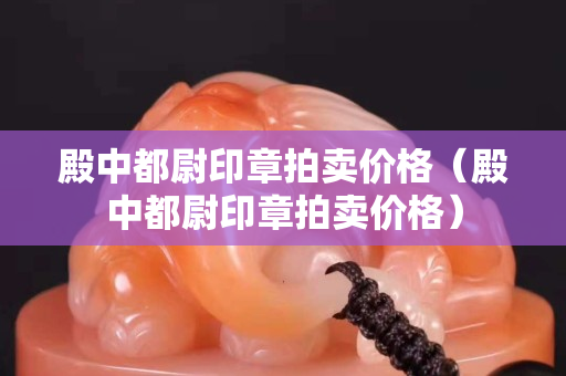 殿中都尉印章拍卖价格（殿中都尉印章拍卖价格）