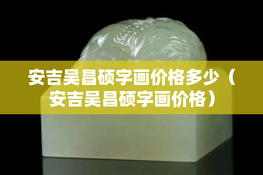 安吉吴昌硕字画价格多少（安吉吴昌硕字画价格）