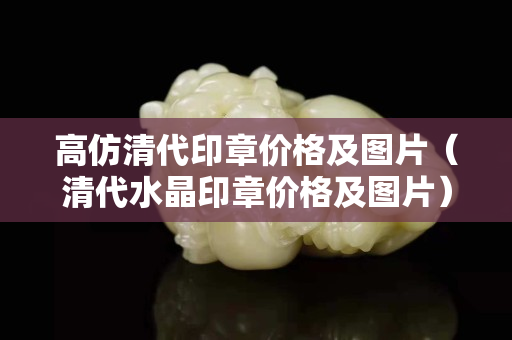 高仿清代印章价格及图片（清代水晶印章价格及图片）