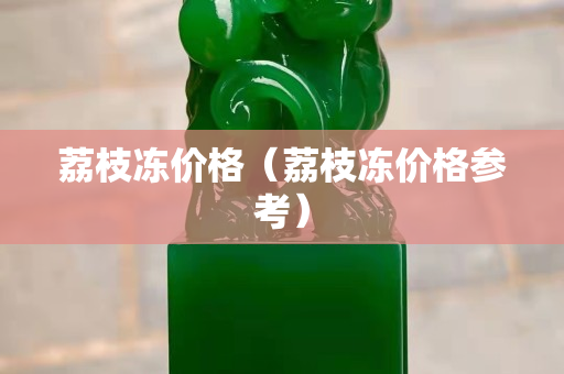 荔枝冻价格（荔枝冻价格参考）