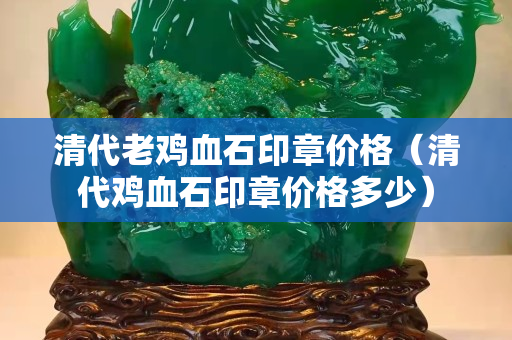 清代老鸡血石印章价格（清代鸡血石印章价格多少）