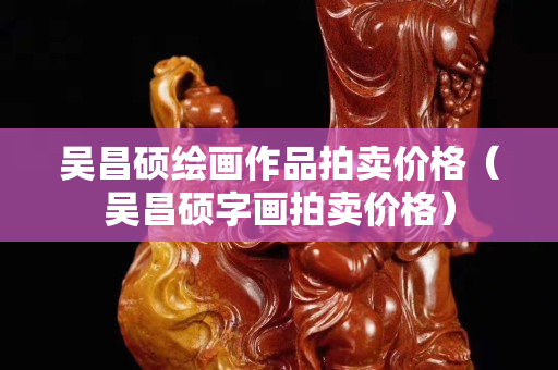 吴昌硕绘画作品拍卖价格（吴昌硕字画拍卖价格）