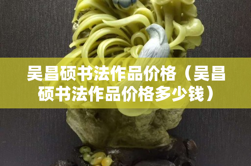 吴昌硕书法作品价格（吴昌硕书法作品价格多少钱）