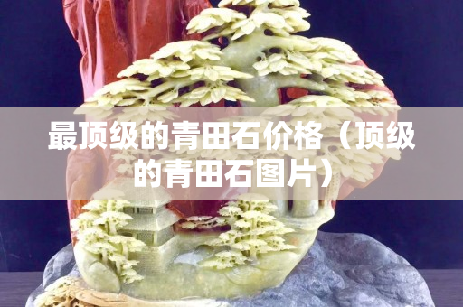 最顶级的青田石价格（顶级的青田石图片）