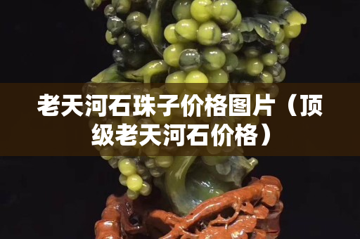 老天河石珠子价格图片（顶级老天河石价格）