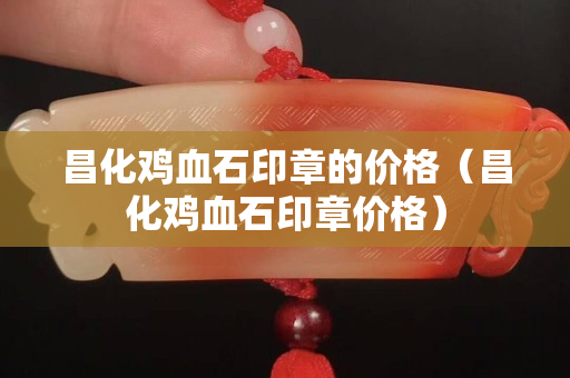 昌化鸡血石印章的价格（昌化鸡血石印章价格）