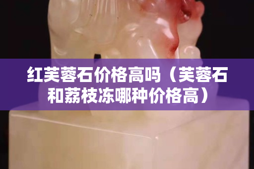 红芙蓉石价格高吗（芙蓉石和荔枝冻哪种价格高）