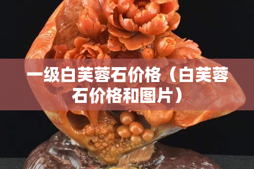 一级白芙蓉石价格（白芙蓉石价格和图片）