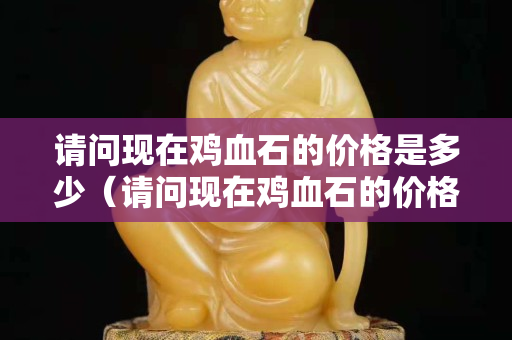 请问现在鸡血石的价格是多少（请问现在鸡血石的价格是多少）