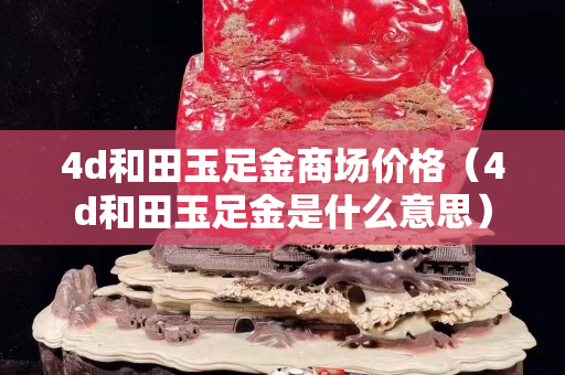 4d和田玉足金商场价格（4d和田玉足金是什么意思）