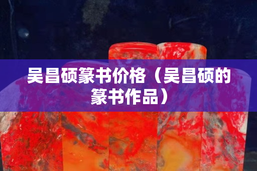 吴昌硕篆书价格（吴昌硕的篆书作品）