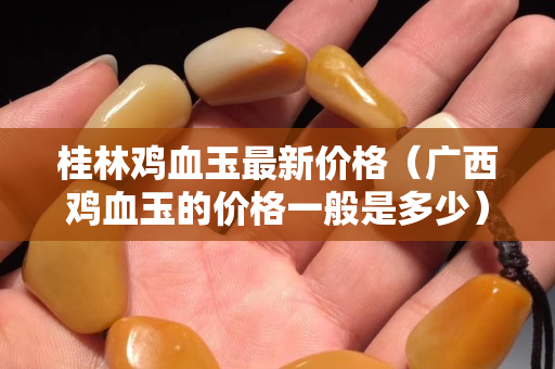 桂林鸡血玉最新价格（广西鸡血玉的价格一般是多少）