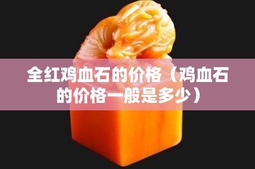 全红鸡血石的价格（鸡血石的价格一般是多少）