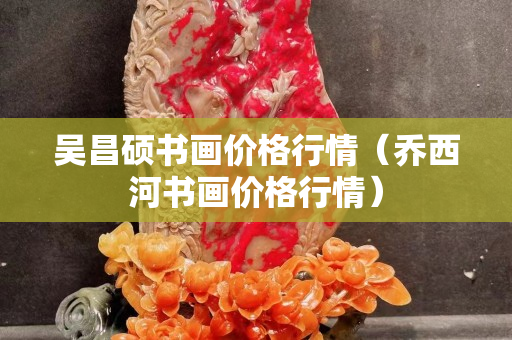 吴昌硕书画价格行情（乔西河书画价格行情）