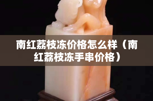 南红荔枝冻价格怎么样（南红荔枝冻手串价格）