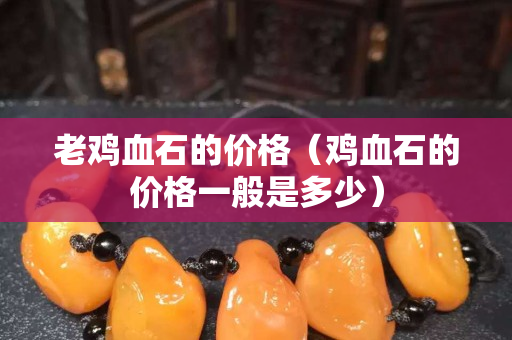 老鸡血石的价格（鸡血石的价格一般是多少）