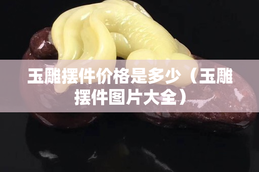 玉雕摆件价格是多少（玉雕摆件图片大全）