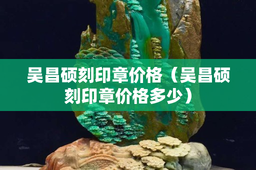 吴昌硕刻印章价格（吴昌硕刻印章价格多少）