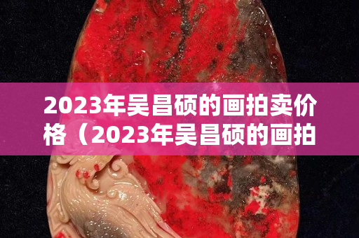 2023年吴昌硕的画拍卖价格（2023年吴昌硕的画拍卖价格）