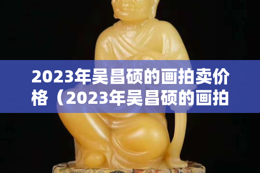 2023年吴昌硕的画拍卖价格（2023年吴昌硕的画拍卖价格）