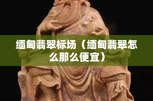 缅甸翡翠标场（缅甸翡翠怎么那么便宜）
