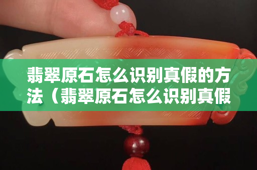 翡翠原石怎么识别真假的方法（翡翠原石怎么识别真假的方法视频）
