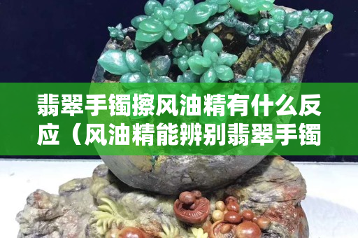 翡翠手镯擦风油精有什么反应（风油精能辨别翡翠手镯吗）