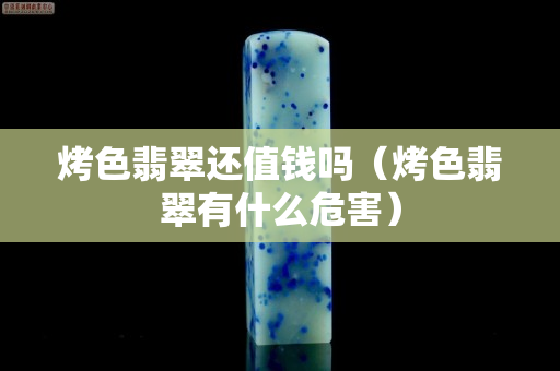 烤色翡翠还值钱吗（烤色翡翠有什么危害）