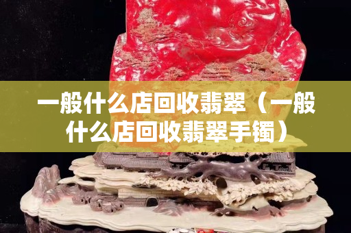 一般什么店回收翡翠（一般什么店回收翡翠手镯）