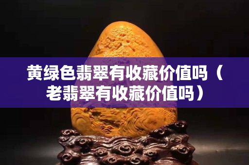 黄绿色翡翠有收藏价值吗（老翡翠有收藏价值吗）