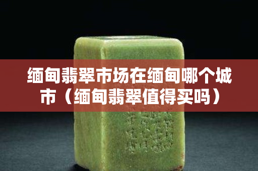 缅甸翡翠市场在缅甸哪个城市（缅甸翡翠值得买吗）