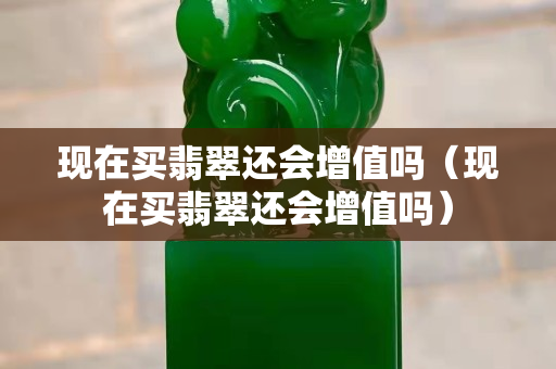 现在买翡翠还会增值吗（现在买翡翠还会增值吗）