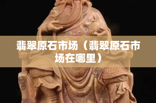 翡翠原石市场（翡翠原石市场在哪里）